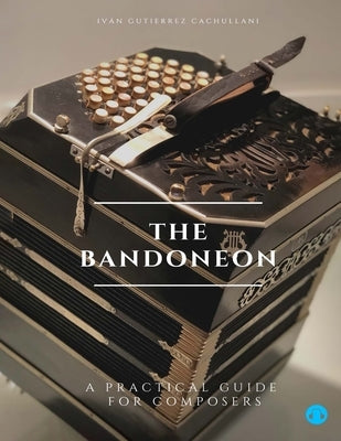 The Bandoneon: A Practical Guide for Composers by Gutierrez Cachullani, Ivan Leandro