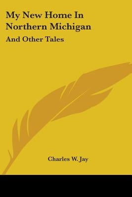 My New Home In Northern Michigan: And Other Tales by Jay, Charles W.