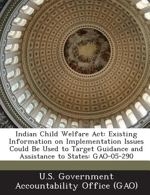 Indian Child Welfare ACT: Existing Information on Implementation Issues Could Be Used to Target Guidance and Assistance to States: Gao-05-290 by U. S. Government Accountability Office (