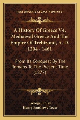 A History Of Greece V4, Mediaeval Greece And The Empire Of Trebizond, A. D. 1204 - 1461: From Its Conquest By The Romans To The Present Time (1877) by Finlay, George