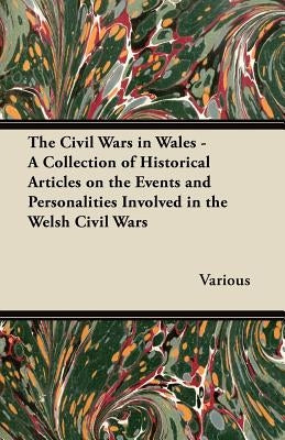 The Civil Wars in Wales - A Collection of Historical Articles on the Events and Personalities Involved in the Welsh Civil Wars by Various