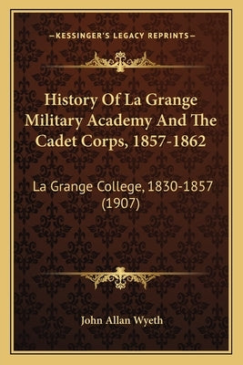 History Of La Grange Military Academy And The Cadet Corps, 1857-1862: La Grange College, 1830-1857 (1907) by Wyeth, John Allan