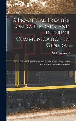 A Practical Treatise On Rail-Roads, and Interior Communication in General: With Original Experiments, and Tables of the Comparative Value of Canals an by Wood, Nicholas