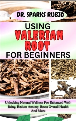 Using Valerian Root for Beginners: Unlocking Natural Wellness For Enhanced Well-Being, Reduce Anxiety, Boost Overall Health And More by Rubio, Sparks