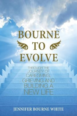 Bourne to Evolve: Through the Journey of Caregiving, Grieving and Building a New Life by White, Jennifer Bourne