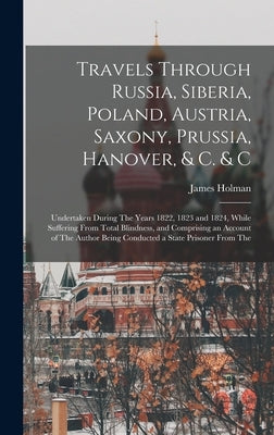 Travels Through Russia, Siberia, Poland, Austria, Saxony, Prussia, Hanover, & C. & C: Undertaken During The Years 1822, 1823 and 1824, While Suffering by Holman, James