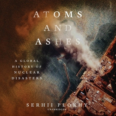 Atoms and Ashes: A Global History of Nuclear Disasters by Plokhy, Serhii