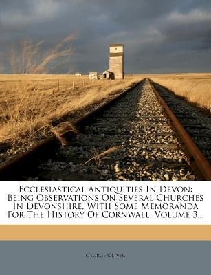 Ecclesiastical Antiquities in Devon: Being Observations on Several Churches in Devonshire, with Some Memoranda for the History of Cornwall, Volume 3.. by Oliver, George