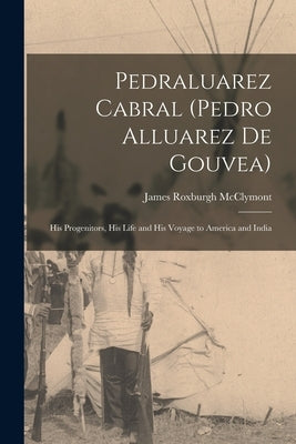 Pedraluarez Cabral (Pedro Alluarez De Gouvea): His Progenitors, His Life and His Voyage to America and India by McClymont, James Roxburgh