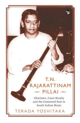 T.N. Rajarattinam Pillai Charisma, Caste Rivalry and the Contested Past in South Indian Music by Yoshitaka, Terada