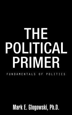 The Political Primer: Fundamentals of Politics by Glogowski Ph. D., Mark E.