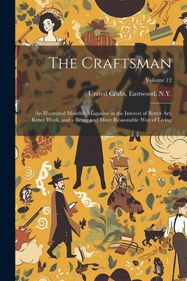 The Craftsman: An Illustrated Monthly Magazine in the Interest of Better Art, Better Work, and a Better and More Reasonable Way of Li by United Crafts, Eastwood N. y.