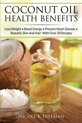 Coconut Oil Health Benefits: Lose Weight - Boost Energy - Prevent Heart Disease And Beautify Skin And Hair: With Over 30 Recipes by Freeman, Nicole K.