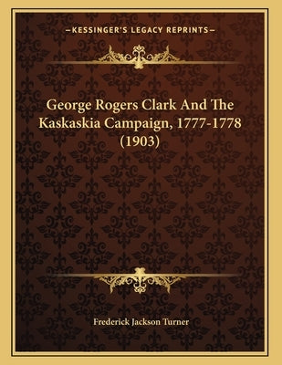 George Rogers Clark And The Kaskaskia Campaign, 1777-1778 (1903) by Turner, Frederick Jackson