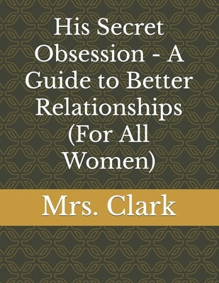 His Secret Obsession - A Guide to Better Relationships (For All Women) by Clark