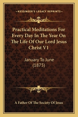 Practical Meditations For Every Day In The Year On The Life Of Our Lord Jesus Christ V1: January To June (1875) by A. Father of the Society of Jesus