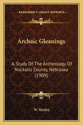 Archaic Gleanings: A Study Of The Archeology Of Nuckolls County, Nebraska (1909) by Straley, W.