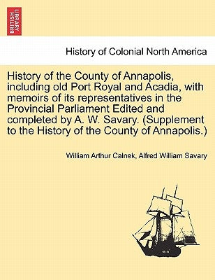 History of the County of Annapolis, Including Old Port Royal and Acadia, with Memoirs of Its Representatives in the Provincial Parliament Edited and C by Calnek, William Arthur