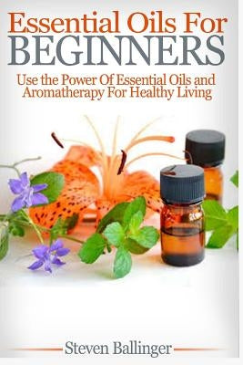 Essential Oils For Beginners: Use The Power Of Essential Oils & Aromatherapy For Healthy Living by Ballinger, Steven