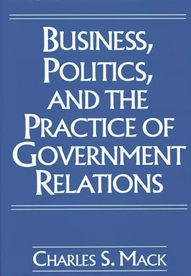 Business, Politics, and the Practice of Government Relations by Mack, Charles