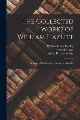 The Collected Works of William Hazlitt: A Reply to Malthus. the Spirit of the Age, Etc by Henley, William Ernest