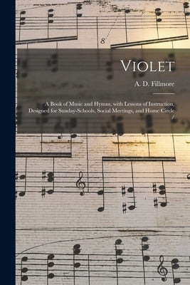 Violet: a Book of Music and Hymns, With Lessons of Instruction, Designed for Sunday-schools, Social Meetings, and Home Circle by Fillmore, A. D. (Augustus D. ). 1823-