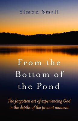 From the Bottom of the Pond: The Forgotten Art of Experiencing God in the Depths of the Present Moment by Small, Simon