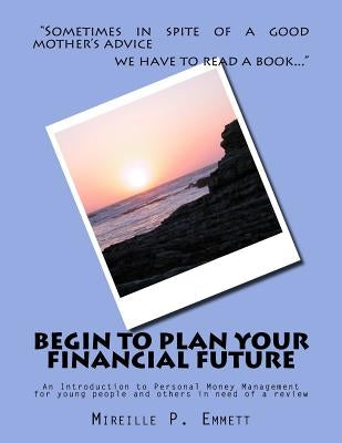 Begin To Plan Your Financial Future: An Introduction to Personal Money Management for young people and others in need of a review by Emmett, Mireille P.