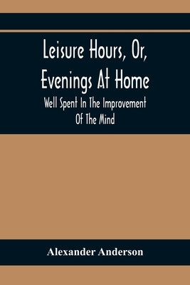 Leisure Hours, Or, Evenings At Home; Well Spent In The Improvement Of The Mind by Anderson, Alexander