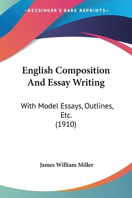 English Composition And Essay Writing: With Model Essays, Outlines, Etc. (1910) by Miller, James William