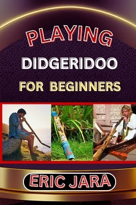 Playing Didgeridoo for Beginners: Complete Procedural Melody Guide To Understand, Learn And Master How To Play Didgeridoo Like A Pro Even With No Form by Jara, Eric