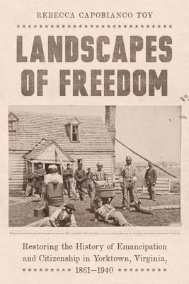 Landscapes of Freedom: Restoring the History of Emancipation and Citizenship in Yorktown, Virginia, 1861-1940 by Toy, Rebecca Capobianco