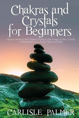 Chakras and Crystals for Beginners: 2 Books in 1: How to Work on the Chakras Thanks to the Energy of the Crystals, to Rebalance your body, Mind, and S by Palmer, Carlisle