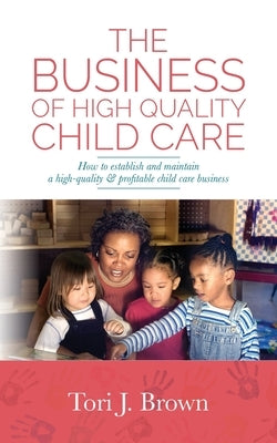 The Business of High Quality Child Care: How to Establish and Maintain a High-Quality & Profitable Childcare Business by Brown, Tori J.