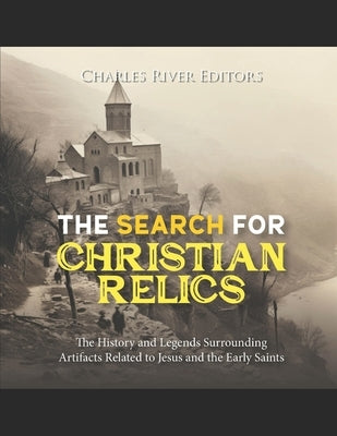 The Search for Christian Relics: The History and Legends Surrounding Artifacts Related to Jesus and the Early Saints by Charles River