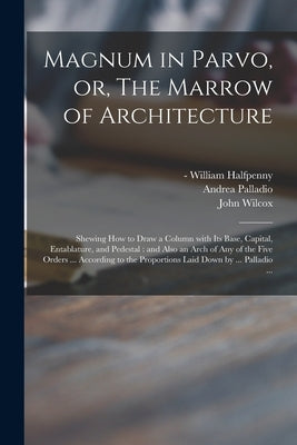 Magnum in Parvo, or, The Marrow of Architecture: Shewing How to Draw a Column With Its Base, Capital, Entablature, and Pedestal: and Also an Arch of A by Halfpenny, William -1755