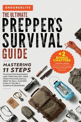 The Ultimate Prepper's Survival Guide: Mastering 11 Steps to Disaster Readiness and Thriving Off-Grid, From Psychological Prep to Skill Mastery, Even by Elite, Endure