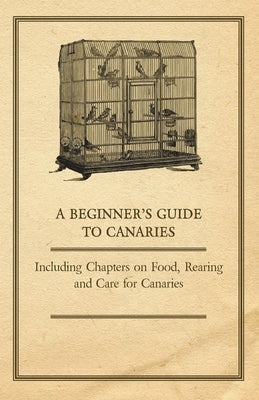 A Beginner's Guide to Canaries - Including Chapters on Food, Rearing and Care for Canaries by Anon