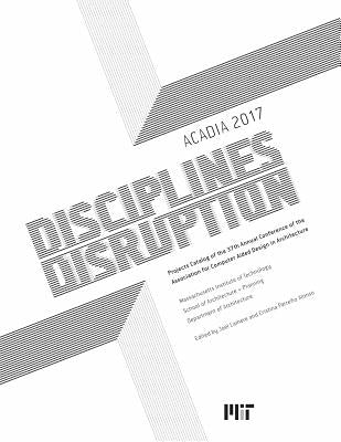 Acadia 2017 Disciplines & Disruption: Projects Catalog of the 37th Annual Conference of the Association for Computer Aided Design in Architecture by Lamere, Joel