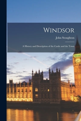 Windsor: A History and Description of the Castle and the Town by Stoughton, John