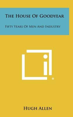 The House of Goodyear: Fifty Years of Men and Industry by Allen, Hugh