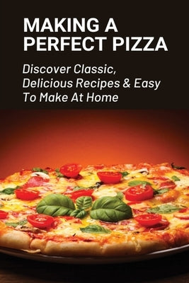 Making A Perfect Pizza: Discover Classic, Delicious Recipes & Easy To Make At Home: How To Make Pizza Step By Step by Whilby, Clark