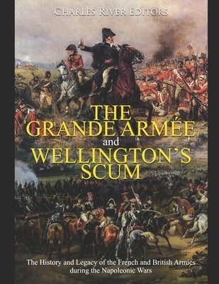 The Grande Armée and Wellington's Scum: The History and Legacy of the French and British Armies during the Napoleonic Wars by Charles River