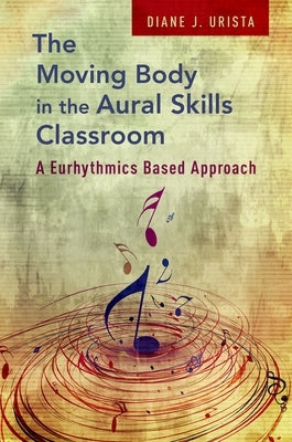 The Moving Body in the Aural Skills Classroom: A Eurythmics Based Approach by Urista, Diane J.