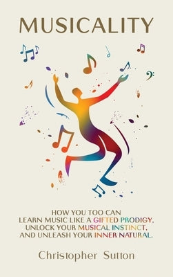 Musicality: How you too can learn music like a gifted prodigy, unlock your musical instinct, and unleash your inner natural. by Sutton, Christopher