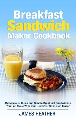 Breakfast Sandwich Maker Cookbook: 45 Delicious, Quick and Simple Breakfast Sandwiches You Can Make With Your Breakfast Sandwich Maker by Heather, James