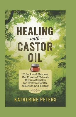 Healing With Castor Oil: Unlock and Harness the Power of Nature's Miracle Solution for Holistic Health, Wellness, and Beauty by Peters, Katherine