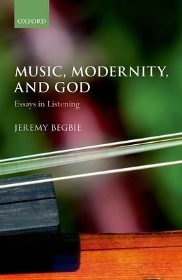 Music, Modernity, and God: Essays in Listening by Begbie, Jeremy