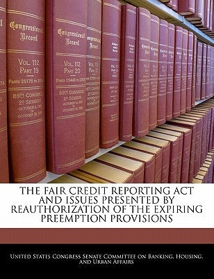 The Fair Credit Reporting Act And Issues Presented By Reauthorization Of The Expiring Preemption Provisions by United States Congress Senate Committee