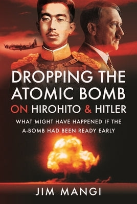 Dropping the Atomic Bomb on Hirohito and Hitler: What Might Have Happened If the A-Bomb Had Been Ready Early by Mangi, Jim